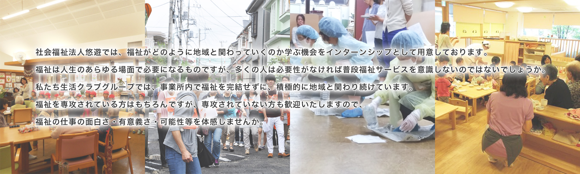 社会福祉法人悠遊では、福祉がどのように地域と関わっていくのか学ぶ機会をインターンシップとして用意しております。福祉は人生のあらゆる場面で必要になるものですが、多くの人は必要性がなければ普段福祉サービスを意識しないのではないでしょうか。私たち生活クラブグループでは、事業所内で福祉を完結せずに、積極的に地域と関わり続けています。福祉を専攻されている方はもちろんですが、専攻されていない方も歓迎いたしますので、福祉の仕事の面白さ・有意義さ・可能性等を体感しませんか。