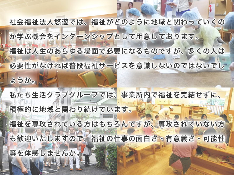 社会福祉法人悠遊では、福祉がどのように地域と関わっていくのか学ぶ機会をインターンシップとして用意しております。福祉は人生のあらゆる場面で必要になるものですが、多くの人は必要性がなければ普段福祉サービスを意識しないのではないでしょうか。私たち生活クラブグループでは、事業所内で福祉を完結せずに、積極的に地域と関わり続けています。福祉を専攻されている方はもちろんですが、専攻されていない方も歓迎いたしますので、福祉の仕事の面白さ・有意義さ・可能性等を体感しませんか。